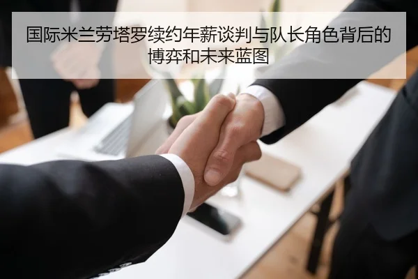 国际米兰劳塔罗续约年薪谈判与队长角色背后的博弈和未来蓝图