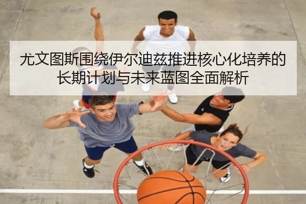 尤文图斯围绕伊尔迪兹推进核心化培养的长期计划与未来蓝图全面解析