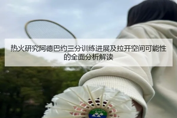热火研究阿德巴约三分训练进展及拉开空间可能性的全面分析解读