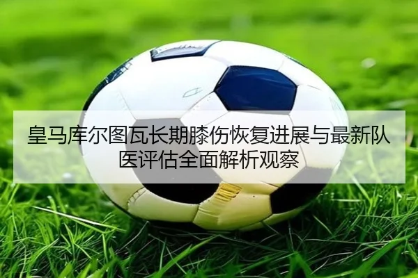 皇马库尔图瓦长期膝伤恢复进展与最新队医评估全面解析观察