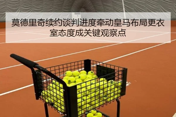 莫德里奇续约谈判进度牵动皇马布局更衣室态度成关键观察点