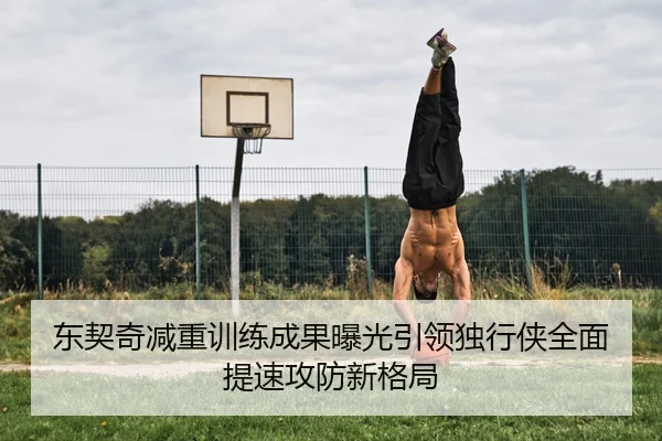 东契奇减重训练成果曝光引领独行侠全面提速攻防新格局
